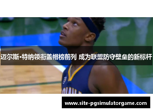 迈尔斯·特纳领衔盖帽榜前列 成为联盟防守壁垒的新标杆