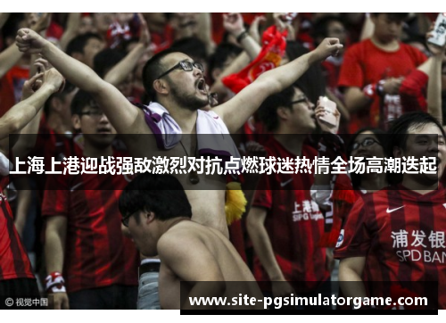 上海上港迎战强敌激烈对抗点燃球迷热情全场高潮迭起