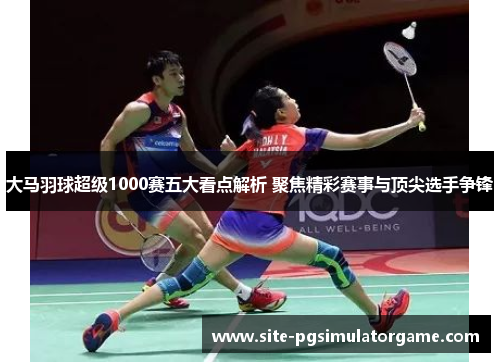 大马羽球超级1000赛五大看点解析 聚焦精彩赛事与顶尖选手争锋