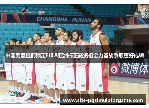 中国男篮提前锁定FIBA亚洲杯正赛资格全力备战争取更好成绩