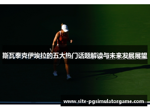 斯瓦泰克伊埃拉的五大热门话题解读与未来发展展望