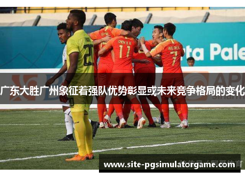 广东大胜广州象征着强队优势彰显或未来竞争格局的变化