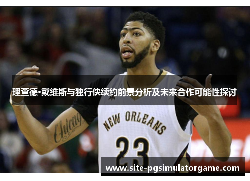 理查德·戴维斯与独行侠续约前景分析及未来合作可能性探讨