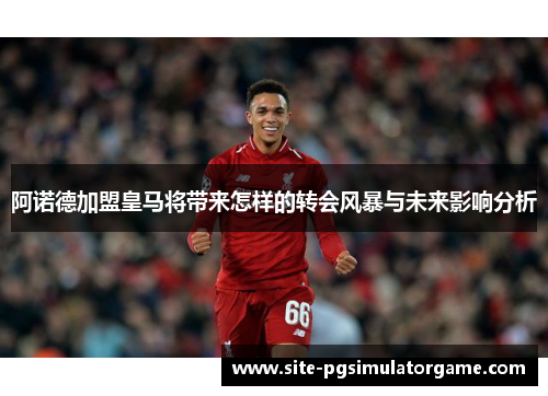 阿诺德加盟皇马将带来怎样的转会风暴与未来影响分析