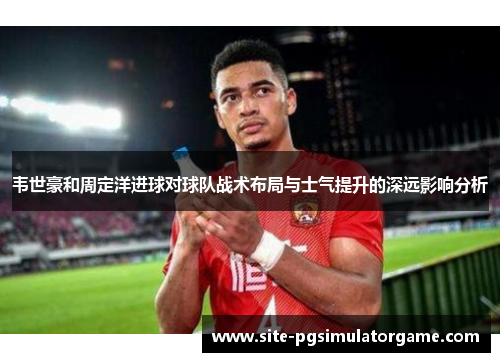 韦世豪和周定洋进球对球队战术布局与士气提升的深远影响分析