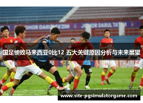 国足惨败马来西亚0比12 五大关键原因分析与未来展望