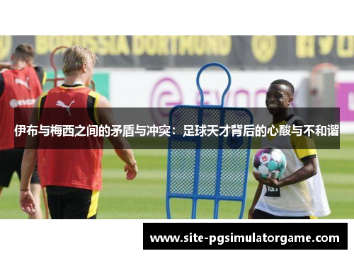 伊布与梅西之间的矛盾与冲突:足球天才背后的心酸与不和谐 伊布与梅西之间的矛盾与冲突:足球天才背后的心酸与不和谐