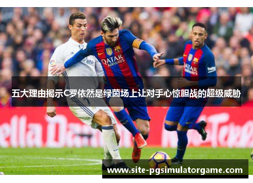 五大理由揭示C罗依然是绿茵场上让对手心惊胆战的超级威胁