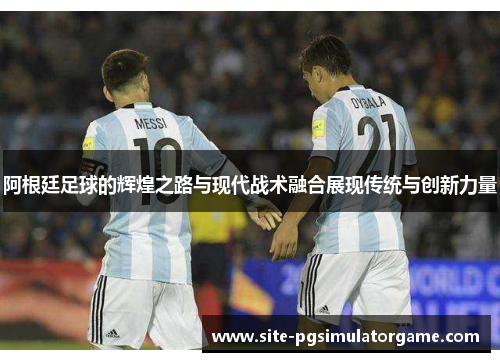 阿根廷足球的辉煌之路与现代战术融合展现传统与创新力量