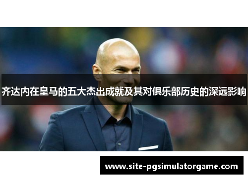 齐达内在皇马的五大杰出成就及其对俱乐部历史的深远影响
