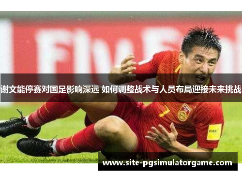 谢文能停赛对国足影响深远 如何调整战术与人员布局迎接未来挑战