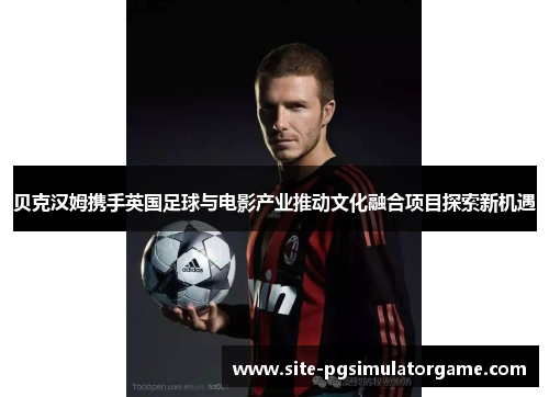 贝克汉姆携手英国足球与电影产业推动文化融合项目探索新机遇