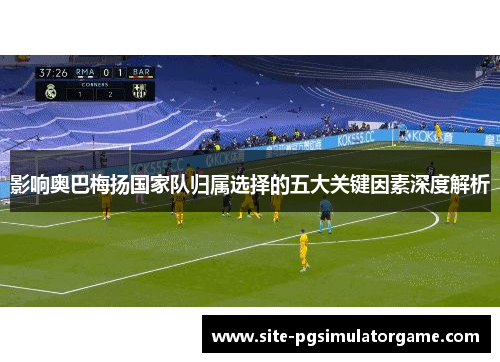 影响奥巴梅扬国家队归属选择的五大关键因素深度解析 影响奥巴梅扬国家队归属选择的五大关键因素深度解析