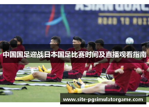 中国国足迎战日本国足比赛时间及直播观看指南 中国国足迎战日本国足比赛时间及直播观看指南