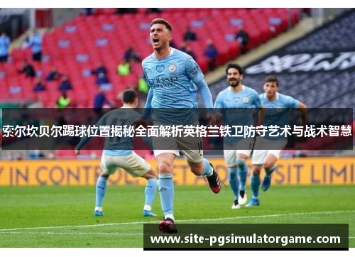 索尔坎贝尔踢球位置揭秘全面解析英格兰铁卫防守艺术与战术智慧 索尔坎贝尔踢球位置揭秘全面解析英格兰铁卫防守艺术与战术智慧