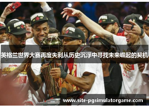 英格兰世界大赛再度失利从历史沉浮中寻找未来崛起的契机